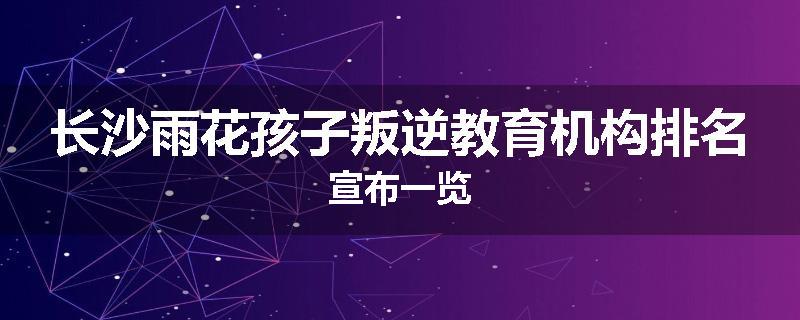 长沙雨花孩子叛逆教育机构排名宣布一览