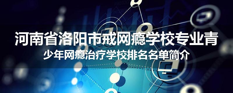 河南省洛阳市戒网瘾学校专业青少年网瘾治疗学校排名名单简介