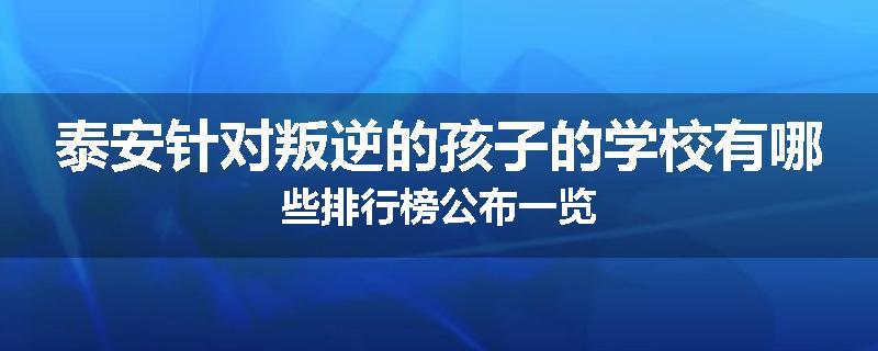 泰安针对叛逆的孩子的学校有哪些排行榜公布一览