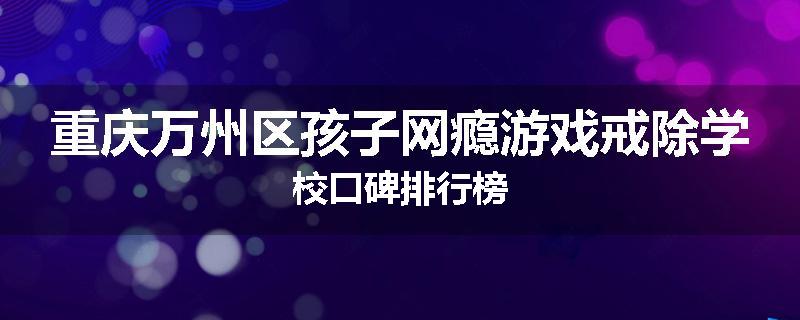 重庆万州区孩子网瘾游戏戒除学校口碑排行榜