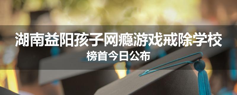 湖南益阳孩子网瘾游戏戒除学校榜首今日公布