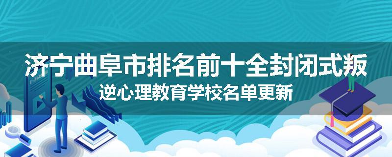 济宁曲阜市排名前十全封闭式叛逆心理教育学校名单更新