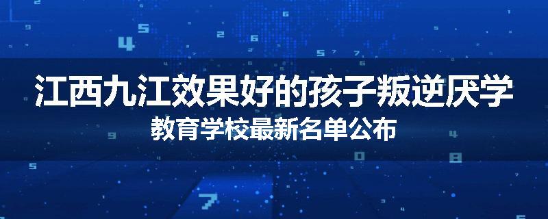江西九江效果好的孩子叛逆厌学教育学校最新名单公布