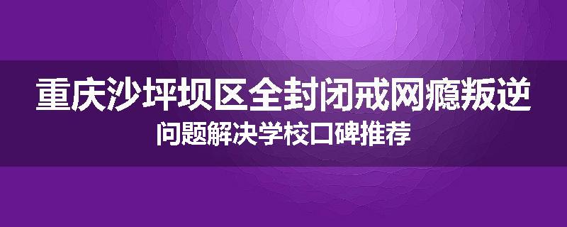 重庆沙坪坝区全封闭戒网瘾叛逆问题解决学校口碑推荐