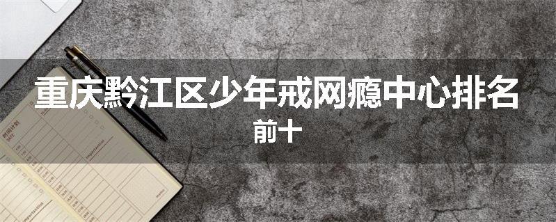 重庆黔江区少年戒网瘾中心排名前十