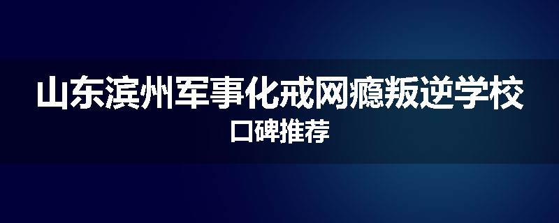 山东滨州军事化戒网瘾叛逆学校口碑推荐