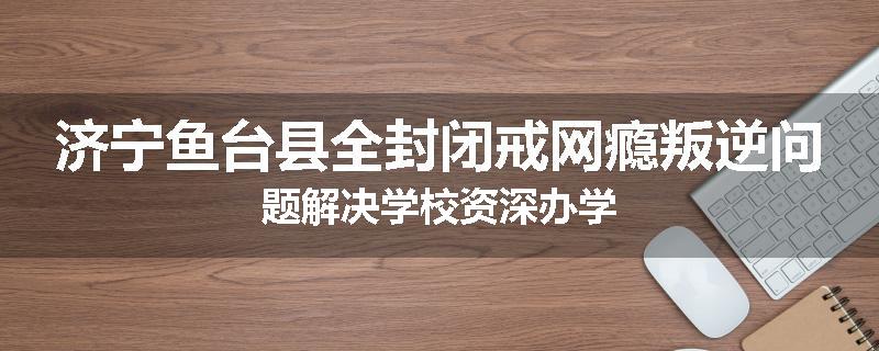 济宁鱼台县全封闭戒网瘾叛逆问题解决学校资深办学