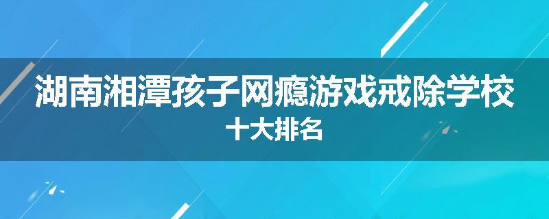 湖南湘潭孩子网瘾游戏戒除学校十大排名
