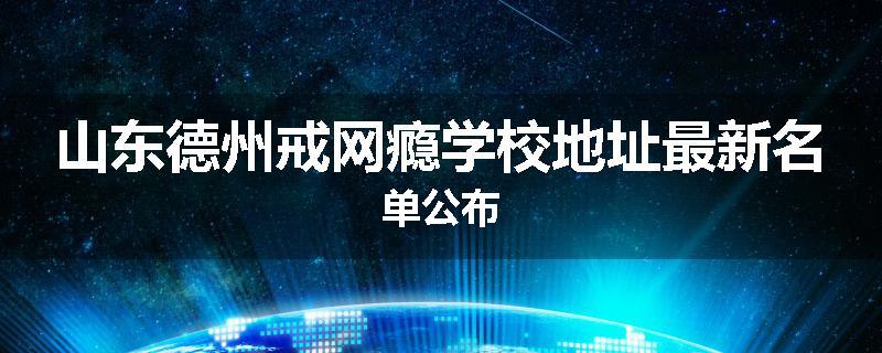 山东德州戒网瘾学校地址最新名单公布