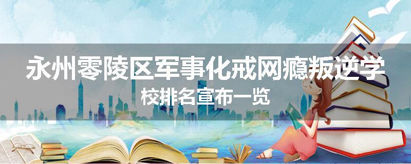 永州零陵区军事化戒网瘾叛逆学校排名宣布一览