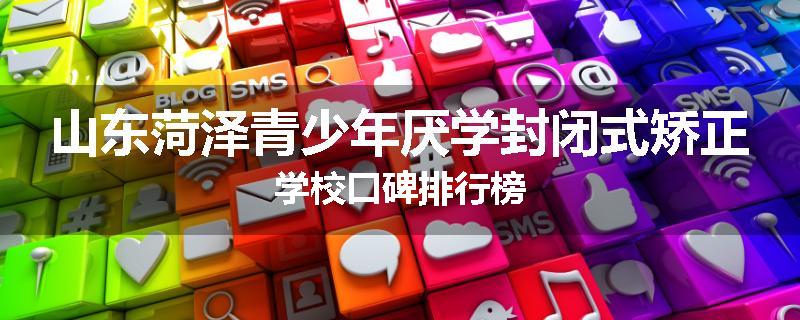 山东菏泽青少年厌学封闭式矫正学校口碑排行榜