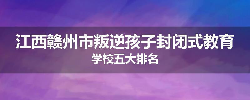 江西赣州市叛逆孩子封闭式教育学校五大排名