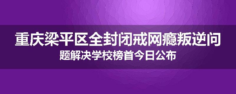 重庆梁平区全封闭戒网瘾叛逆问题解决学校榜首今日公布
