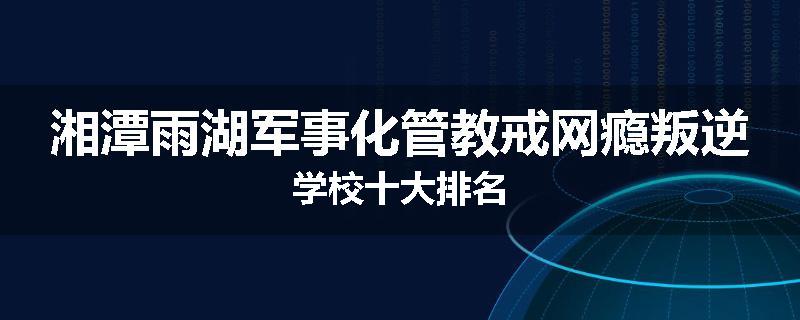 湘潭雨湖军事化管教戒网瘾叛逆学校十大排名