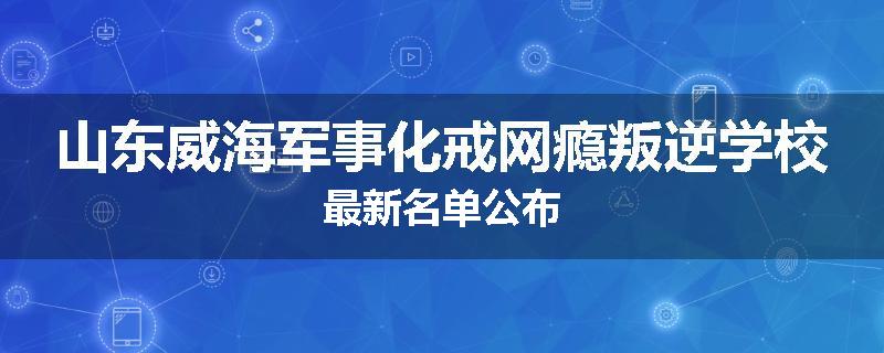 山东威海军事化戒网瘾叛逆学校最新名单公布