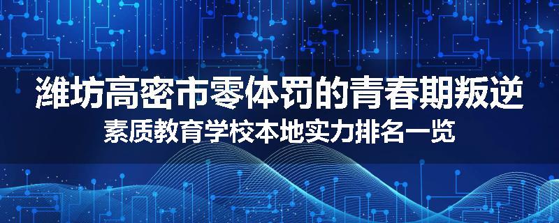 潍坊高密市零体罚的青春期叛逆素质教育学校本地实力排名一览