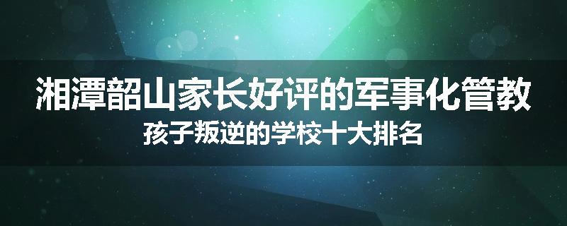 湘潭韶山家长好评的军事化管教孩子叛逆的学校十大排名