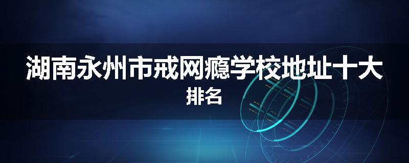 湖南永州市戒网瘾学校地址十大排名