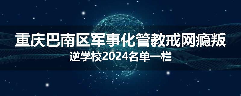 重庆巴南区军事化管教戒网瘾叛逆学校2024名单一栏