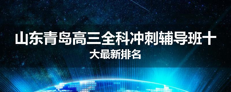 山东青岛高三全科冲刺辅导班十大最新排名