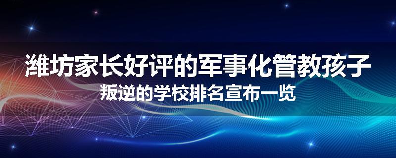 潍坊家长好评的军事化管教孩子叛逆的学校排名宣布一览