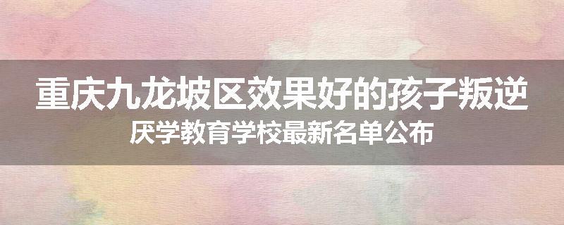 重庆九龙坡区效果好的孩子叛逆厌学教育学校最新名单公布