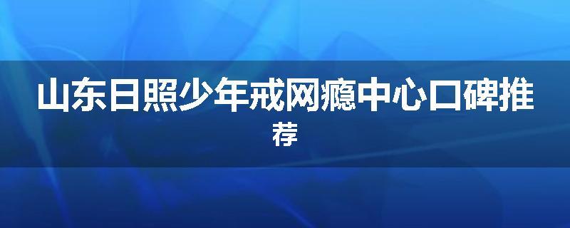 山东日照少年戒网瘾中心口碑推荐
