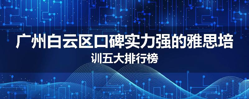 广州白云区口碑实力强的雅思培训五大排行榜
