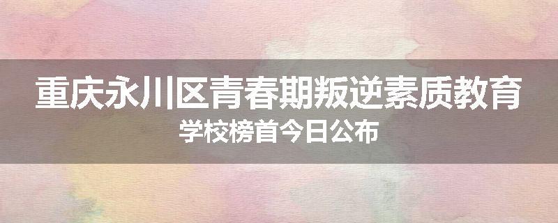 重庆永川区青春期叛逆素质教育学校榜首今日公布