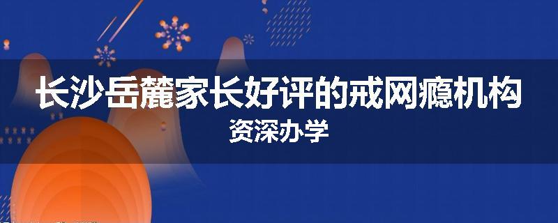 长沙岳麓家长好评的戒网瘾机构资深办学