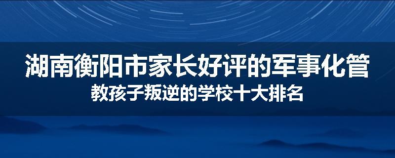 湖南衡阳市家长好评的军事化管教孩子叛逆的学校十大排名