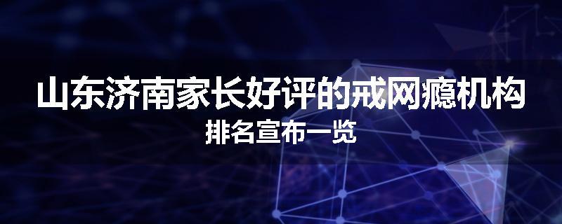 山东济南家长好评的戒网瘾机构排名宣布一览