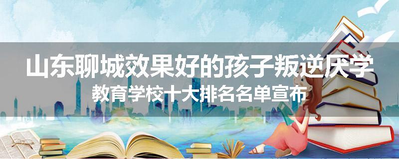 山东聊城效果好的孩子叛逆厌学教育学校十大排名名单宣布