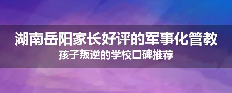 湖南岳阳家长好评的军事化管教孩子叛逆的学校口碑推荐