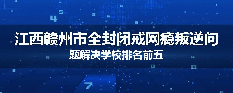 江西赣州市全封闭戒网瘾叛逆问题解决学校排名前五