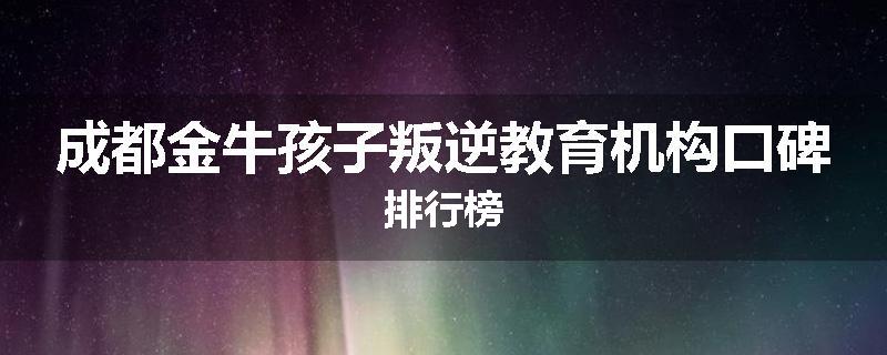 成都金牛孩子叛逆教育机构口碑排行榜
