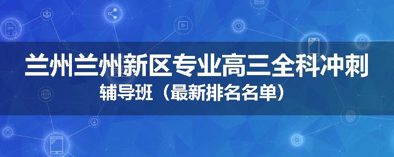 兰州兰州新区专业高三全科冲刺辅导班（最新排名名单）