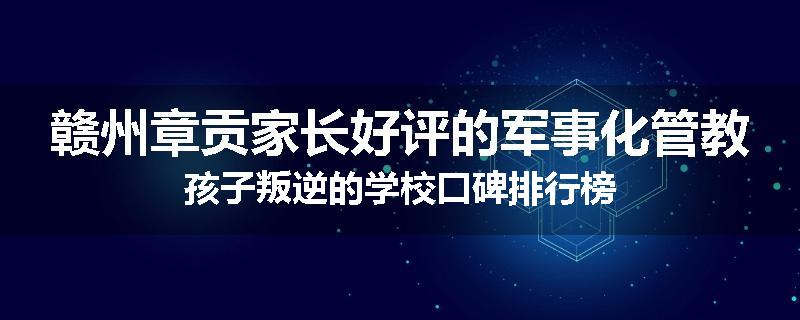 赣州章贡家长好评的军事化管教孩子叛逆的学校口碑排行榜