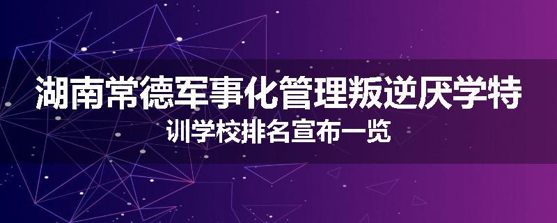 湖南常德军事化管理叛逆厌学特训学校排名宣布一览