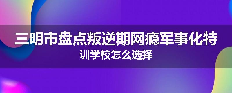 三明市盘点叛逆期网瘾军事化特训学校怎么选择