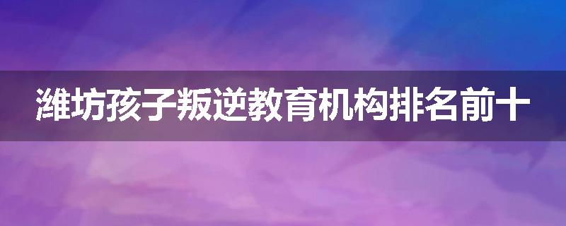 潍坊孩子叛逆教育机构排名前十