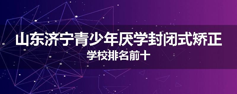 山东济宁青少年厌学封闭式矫正学校排名前十