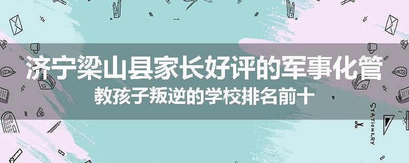 济宁梁山县家长好评的军事化管教孩子叛逆的学校排名前十