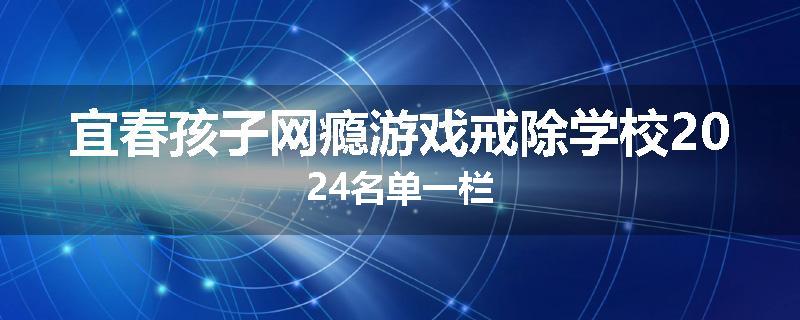 宜春孩子网瘾游戏戒除学校2024名单一栏