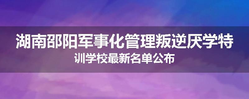 湖南邵阳军事化管理叛逆厌学特训学校最新名单公布