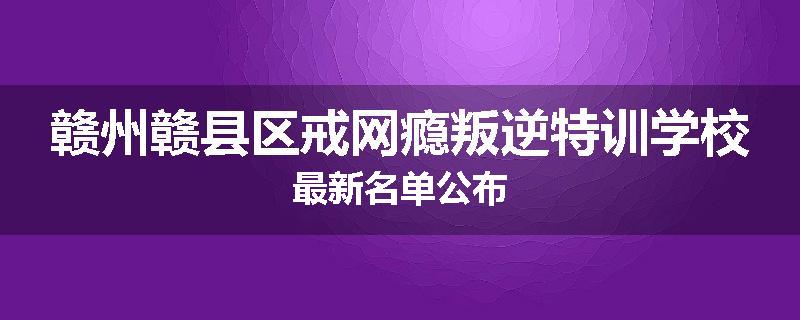 赣州赣县区戒网瘾叛逆特训学校最新名单公布