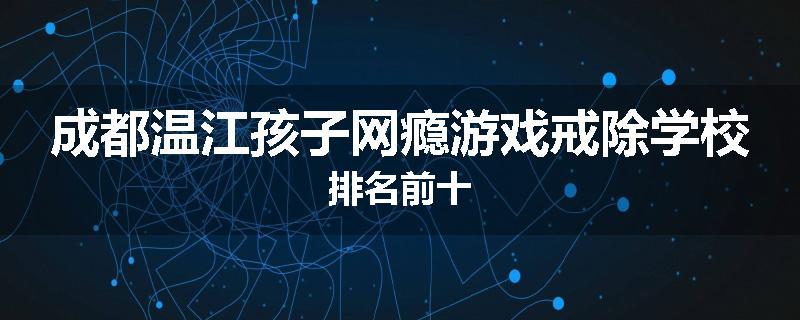 成都温江孩子网瘾游戏戒除学校排名前十