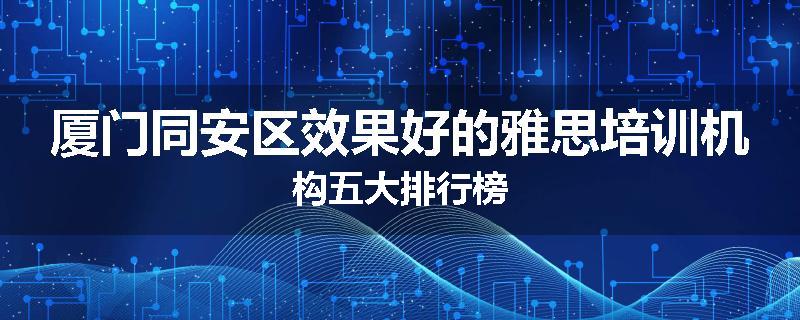 厦门同安区效果好的雅思培训机构五大排行榜