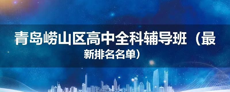 青岛崂山区高中全科辅导班（最新排名名单）