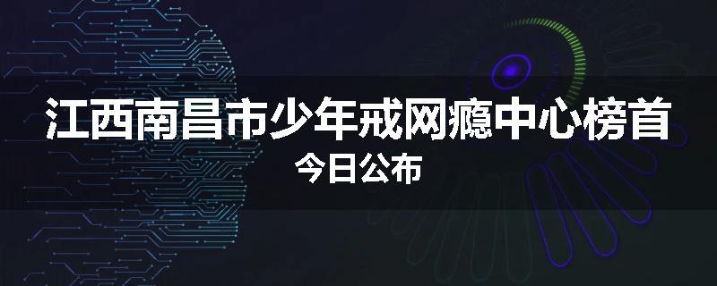 江西南昌市少年戒网瘾中心榜首今日公布